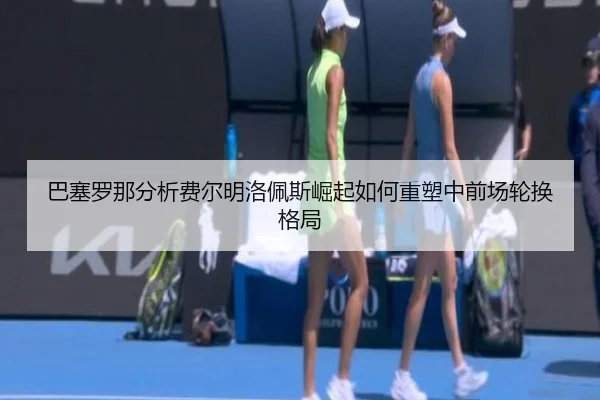 巴塞罗那分析费尔明洛佩斯崛起如何重塑中前场轮换格局
