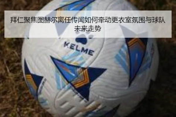拜仁聚焦图赫尔离任传闻如何牵动更衣室氛围与球队未来走势