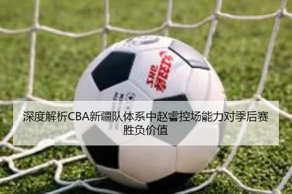 深度解析CBA新疆队体系中赵睿控场能力对季后赛胜负价值